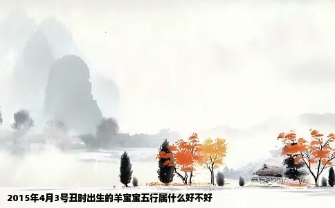 2015年4月3号丑时出生的羊宝宝五行属什么好不好