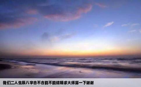我们二人生辰八字合不合能不能结婚求大师算一下谢谢