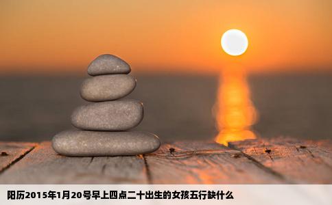 阳历2015年1月20号早上四点二十出生的女孩五行缺什么