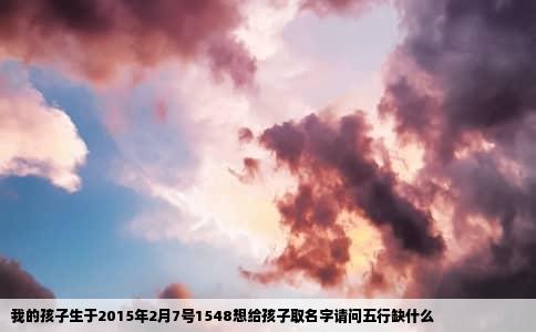 我的孩子生于2015年2月7号1548想给孩子取名字请问五行缺什么