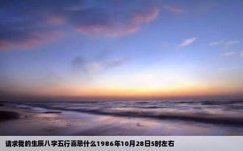 请求我的生辰八字五行喜忌什么1986年10月28日5时左右