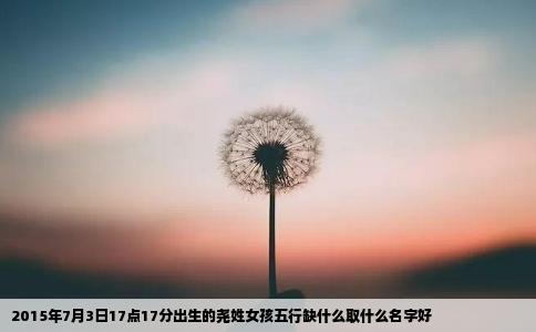 2015年7月3日17点17分出生的尧姓女孩五行缺什么取什么名字好