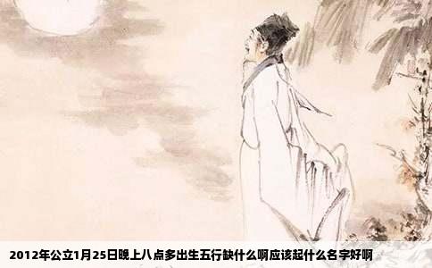 2012年公立1月25日晚上八点多出生五行缺什么啊应该起什么名字好啊