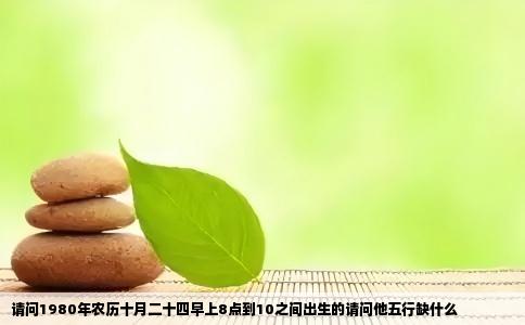 请问1980年农历十月二十四早上8点到10之间出生的请问他五行缺什么