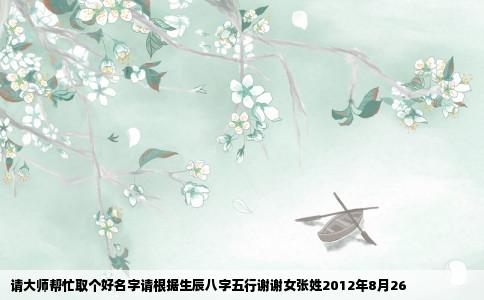 请大师帮忙取个好名字请根据生辰八字五行谢谢女张姓2012年8月26