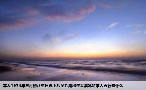 本人1974年三月初八生日晚上八至九桌出生大溪冰命本人五行缺什么