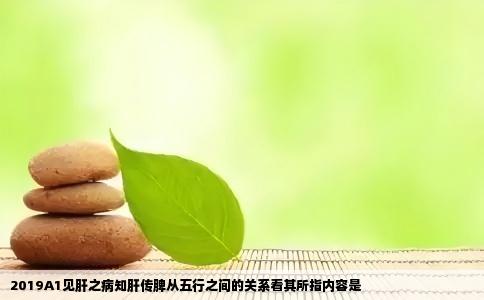2019A1见肝之病知肝传脾从五行之间的关系看其所指内容是