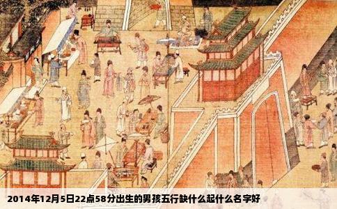 2014年12月5日22点58分出生的男孩五行缺什么起什么名字好