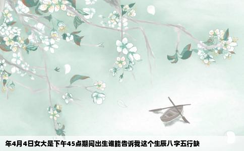 年4月4日女大是下午45点期间出生谁能告诉我这个生辰八字五行缺