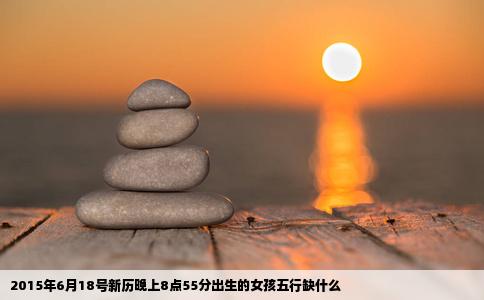 2015年6月18号新历晚上8点55分出生的女孩五行缺什么
