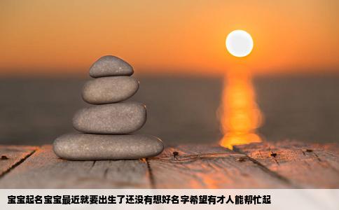 宝宝起名宝宝最近就要出生了还没有想好名字希望有才人能帮忙起