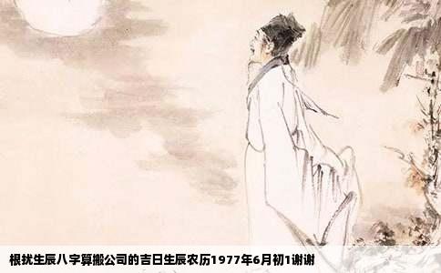根扰生辰八字算搬公司的吉日生辰农历1977年6月初1谢谢