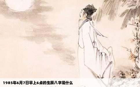 1985年6月7日早上6点的生辰八字是什么