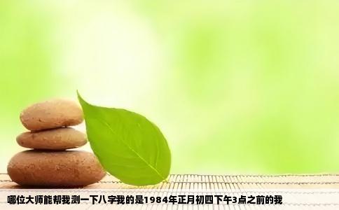 哪位大师能帮我测一下八字我的是1984年正月初四下午3点之前的我