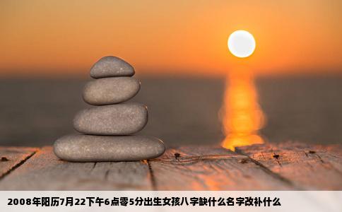 2008年阳历7月22下午6点零5分出生女孩八字缺什么名字改补什么