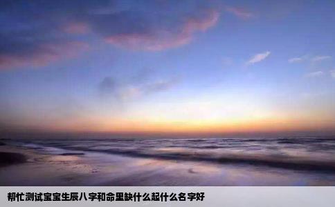 帮忙测试宝宝生辰八字和命里缺什么起什么名字好