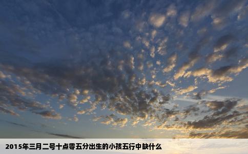 2015年三月二号十点零五分出生的小孩五行中缺什么