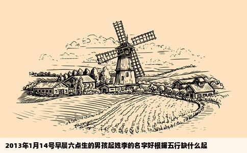 2013年1月14号早晨六点生的男孩起姓李的名字好根据五行缺什么起