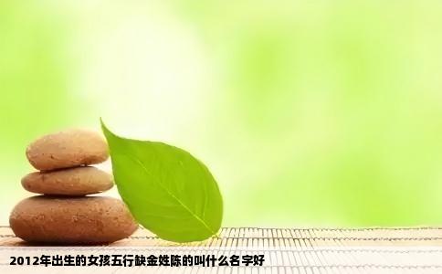 2012年出生的女孩五行缺金姓陈的叫什么名字好