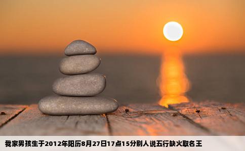 我家男孩生于2012年阳历8月27日17点15分别人说五行缺火取名王