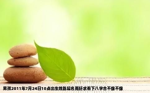 男孩2011年7月24日10点出生姓陈起名雨轩求看下八字合不像不像
