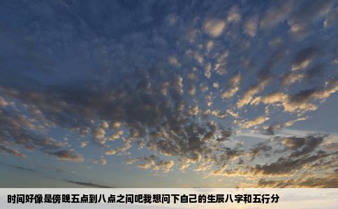 时间好像是傍晚五点到八点之间吧我想问下自己的生辰八字和五行分