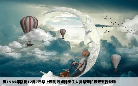 男1985年阴历12月7日早上四到五点钟出生大师帮帮忙查查五行缺啥