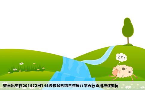 姓王出生在201572日145男孩起名结合生辰八字五行喜用应该如何