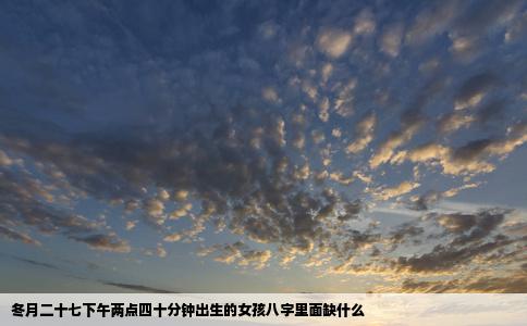 冬月二十七下午两点四十分钟出生的女孩八字里面缺什么