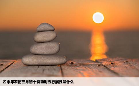 乙未年农历三月初十葵酉时五行属性是什么