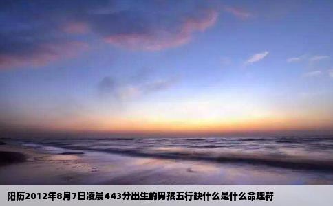 阳历2012年8月7日凌晨443分出生的男孩五行缺什么是什么命理符