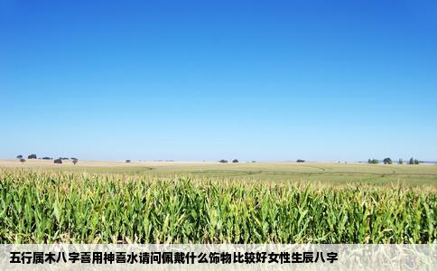 五行属木八字喜用神喜水请问佩戴什么饰物比较好女性生辰八字