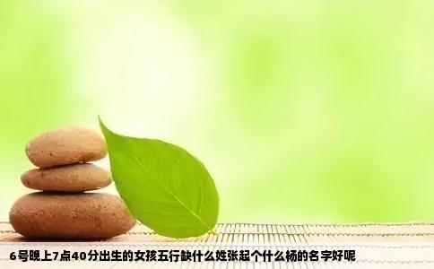6号晚上7点40分出生的女孩五行缺什么姓张起个什么杨的名字好呢