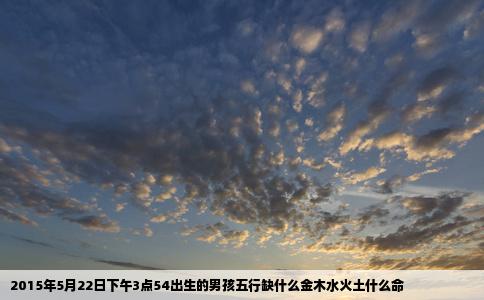 2015年5月22日下午3点54出生的男孩五行缺什么金木水火土什么命