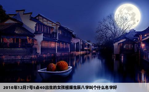 2010年12月7号5点40出生的女孩根据生辰八字叫个什么名字好