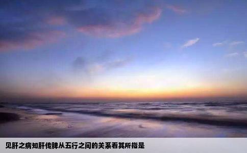 见肝之病知肝传脾从五行之间的关系看其所指是