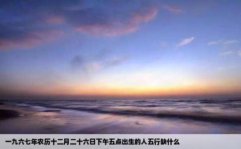 一九六七年农历十二月二十六日下午五点出生的人五行缺什么