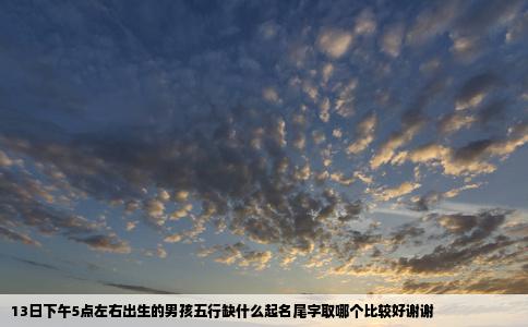 13日下午5点左右出生的男孩五行缺什么起名尾字取哪个比较好谢谢