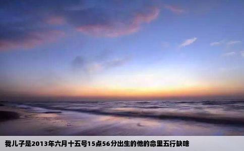 我儿子是2013年六月十五号15点56分出生的他的命里五行缺啥