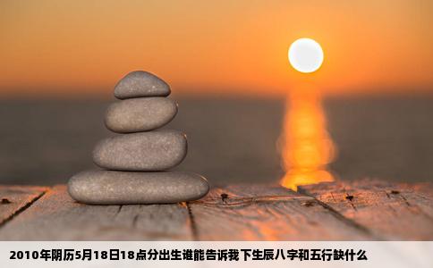 2010年阴历5月18日18点分出生谁能告诉我下生辰八字和五行缺什么