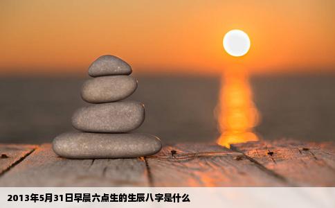 2013年5月31日早晨六点生的生辰八字是什么