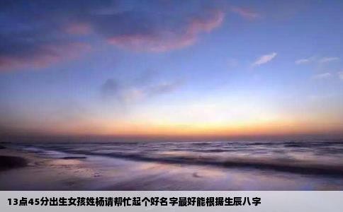 13点45分出生女孩姓杨请帮忙起个好名字最好能根据生辰八字