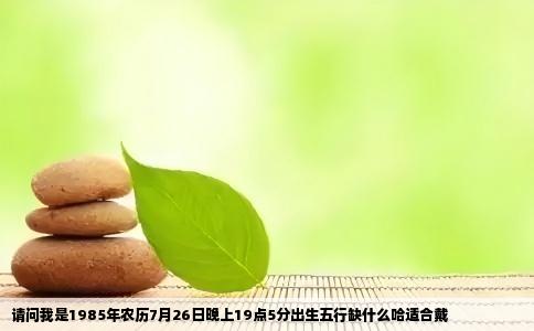 请问我是1985年农历7月26日晚上19点5分出生五行缺什么哈适合戴