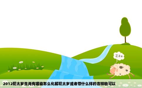 2012犯太岁生肖有哪些怎么化解犯太岁或者带什么样的吉祥物可以