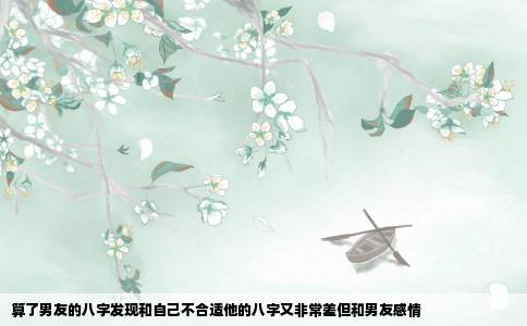 算了男友的八字发现和自己不合适他的八字又非常差但和男友感情