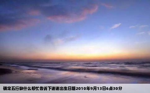 确定五行缺什么帮忙告诉下谢谢出生日期2010年9月13日6点30分