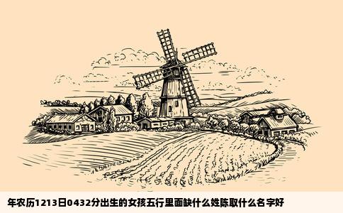 年农历1213日0432分出生的女孩五行里面缺什么姓陈取什么名字好