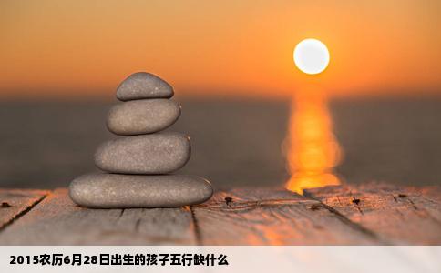2015农历6月28日出生的孩子五行缺什么