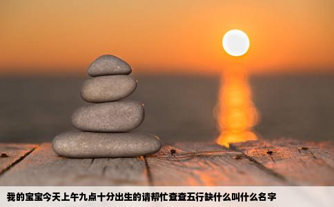 我的宝宝今天上午九点十分出生的请帮忙查查五行缺什么叫什么名字