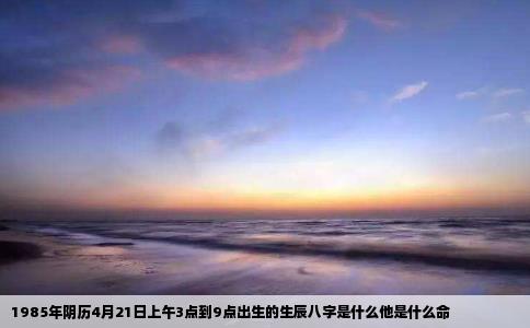 1985年阴历4月21日上午3点到9点出生的生辰八字是什么他是什么命